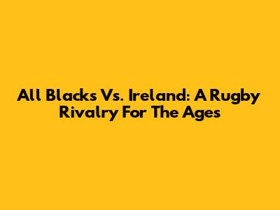 All Blacks Vs. Ireland: A Rugby Rivalry For The Ages