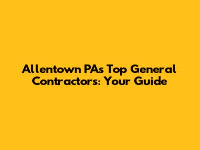 Allentown PA's Top General Contractors: Your Guide