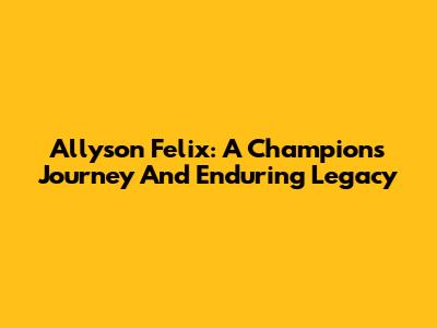 Allyson Felix: A Champion's Journey And Enduring Legacy
