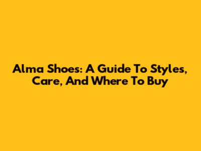 Alma Shoes: A Guide To Styles, Care, And Where To Buy