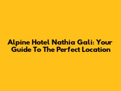 Alpine Hotel Nathia Gali: Your Guide To The Perfect Location