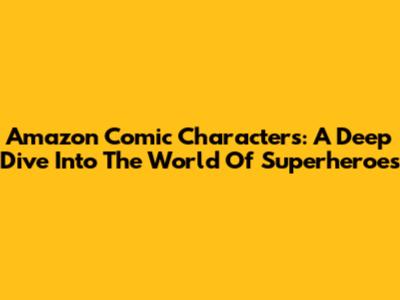 Amazon Comic Characters: A Deep Dive Into The World Of Superheroes