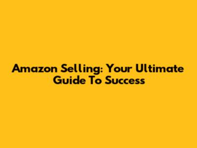 Amazon Selling: Your Ultimate Guide To Success