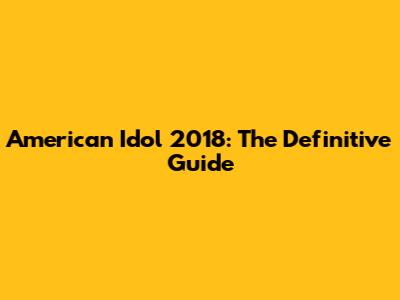 American Idol 2018: The Definitive Guide