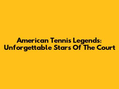 American Tennis Legends: Unforgettable Stars Of The Court