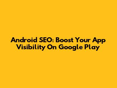 Android SEO: Boost Your App Visibility On Google Play