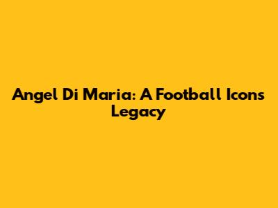 Angel Di Maria: A Football Icon's Legacy