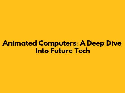 Animated Computers: A Deep Dive Into Future Tech