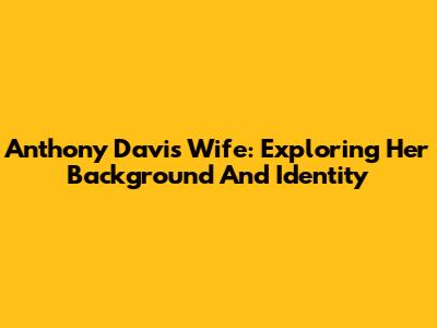 Anthony Davis' Wife: Exploring Her Background And Identity