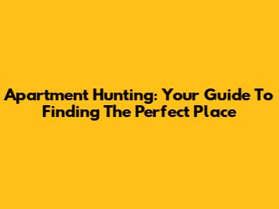 Apartment Hunting: Your Guide To Finding The Perfect Place