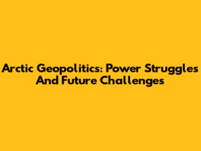 Arctic Geopolitics: Power Struggles And Future Challenges