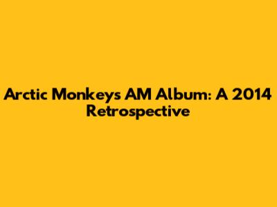 Arctic Monkeys' AM Album: A 2014 Retrospective