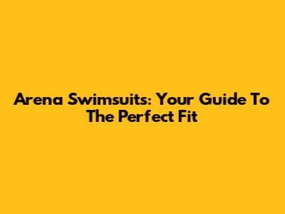 Arena Swimsuits: Your Guide To The Perfect Fit