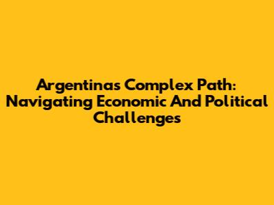 Argentina's Complex Path: Navigating Economic And Political Challenges