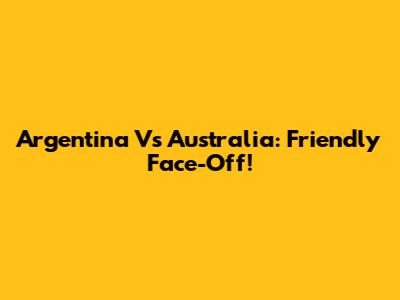 Argentina Vs Australia: Friendly Face-Off!