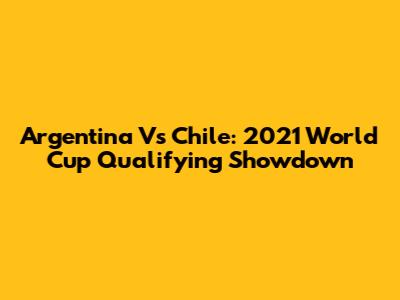 Argentina Vs Chile: 2021 World Cup Qualifying Showdown