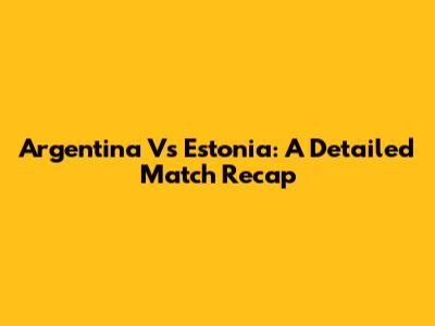 Argentina Vs Estonia: A Detailed Match Recap