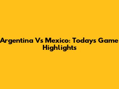 Argentina Vs Mexico: Today's Game Highlights