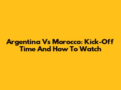 Argentina Vs Morocco: Kick-Off Time And How To Watch
