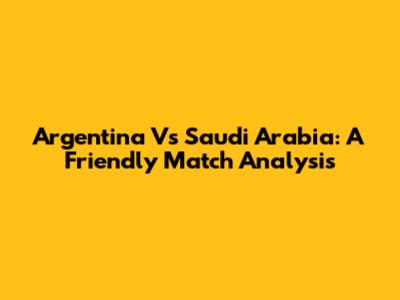 Argentina Vs Saudi Arabia: A Friendly Match Analysis