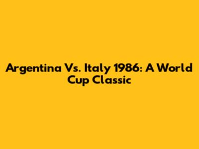 Argentina Vs. Italy 1986: A World Cup Classic