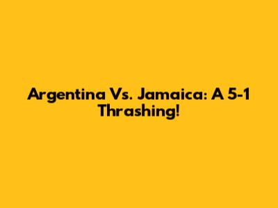 Argentina Vs. Jamaica: A 5-1 Thrashing!