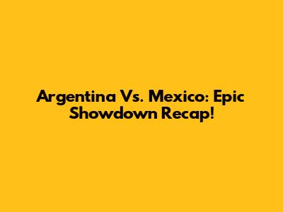 Argentina Vs. Mexico: Epic Showdown Recap!