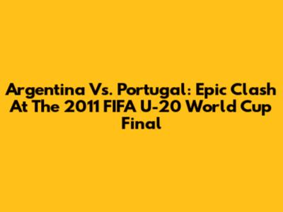 Argentina Vs. Portugal: Epic Clash At The 2011 FIFA U-20 World Cup Final