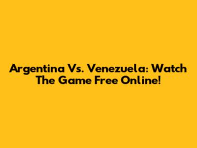 Argentina Vs. Venezuela: Watch The Game Free Online!