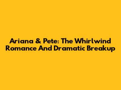 Ariana & Pete: The Whirlwind Romance And Dramatic Breakup