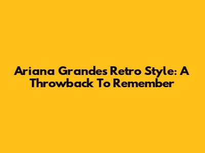 Ariana Grande's Retro Style: A Throwback To Remember