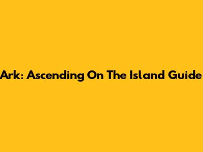 Ark: Ascending On The Island Guide