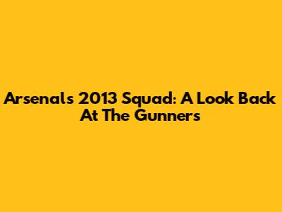 Arsenal's 2013 Squad: A Look Back At The Gunners