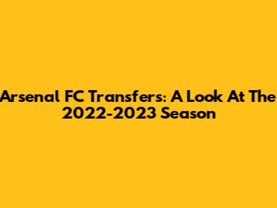 Arsenal FC Transfers: A Look At The 2022-2023 Season