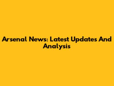 Arsenal News: Latest Updates And Analysis