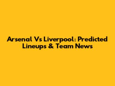 Arsenal Vs Liverpool: Predicted Lineups & Team News
