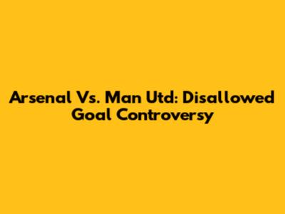 Arsenal Vs. Man Utd: Disallowed Goal Controversy