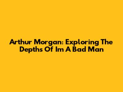 Arthur Morgan: Exploring The Depths Of 'I'm A Bad Man'