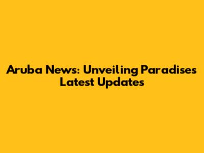 Aruba News: Unveiling Paradise's Latest Updates