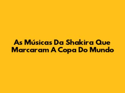As Músicas Da Shakira Que Marcaram A Copa Do Mundo