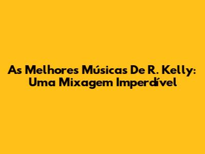 As Melhores Músicas De R. Kelly: Uma Mixagem Imperdível