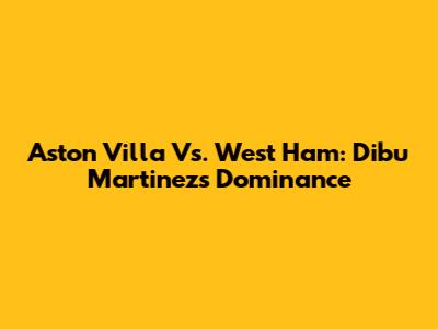 Aston Villa Vs. West Ham: Dibu Martinez's Dominance