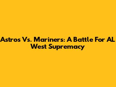 Astros Vs. Mariners: A Battle For AL West Supremacy