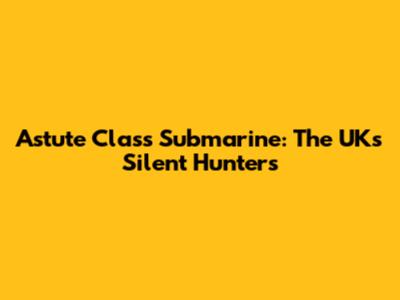 Astute Class Submarine: The UK's Silent Hunters