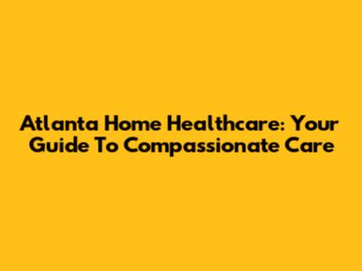 Atlanta Home Healthcare: Your Guide To Compassionate Care
