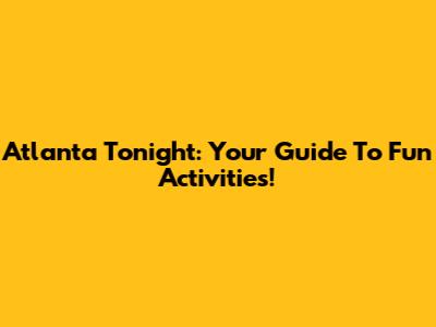 Atlanta Tonight: Your Guide To Fun Activities!