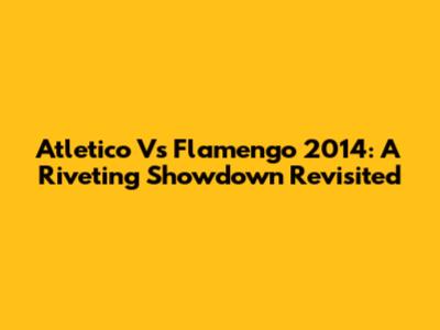 Atletico Vs Flamengo 2014: A Riveting Showdown Revisited