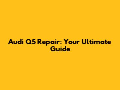 Audi Q5 Repair: Your Ultimate Guide