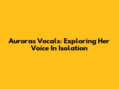 Aurora's Vocals: Exploring Her Voice In Isolation