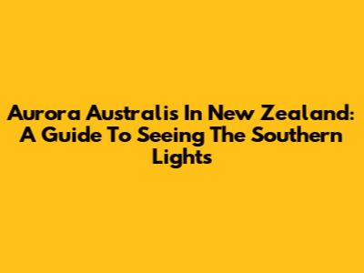 Aurora Australis In New Zealand: A Guide To Seeing The Southern Lights